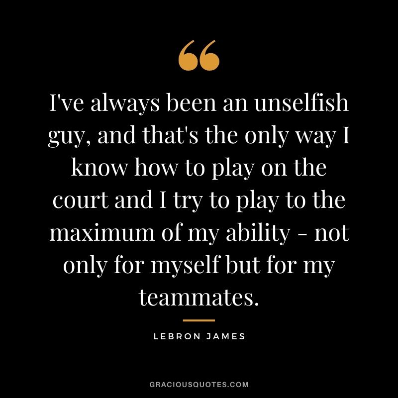 I've always been an unselfish guy, and that's the only way I know how to play on the court and I try to play to the maximum of my ability - not only for myself but for my teammates.