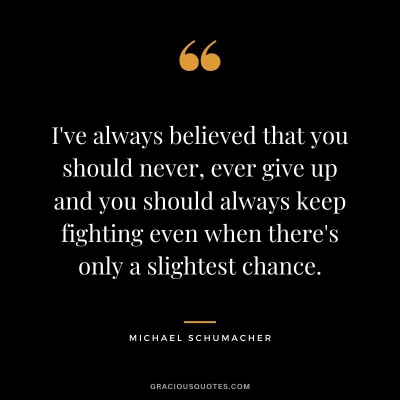 I've always believed that you should never, ever give up and you should always keep fighting even when there's only a slightest chance.