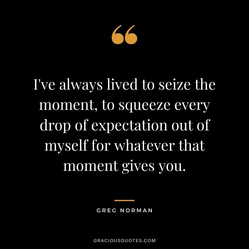 I've always lived to seize the moment, to squeeze every drop of expectation out of myself for whatever that moment gives you.