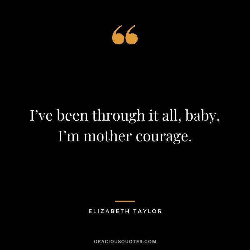 I’ve been through it all, baby, I’m mother courage.
