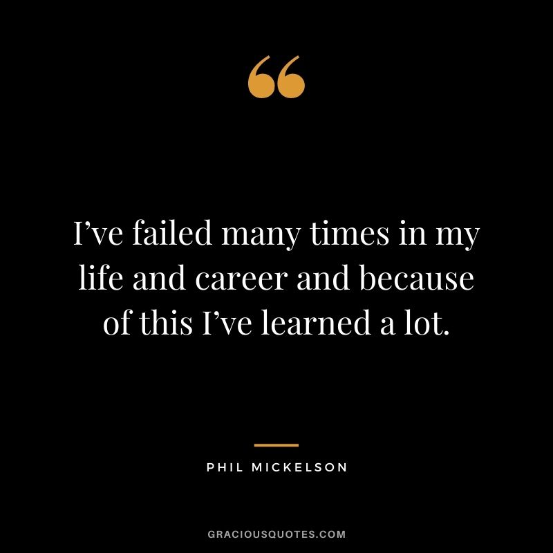 I’ve failed many times in my life and career and because of this I’ve learned a lot.