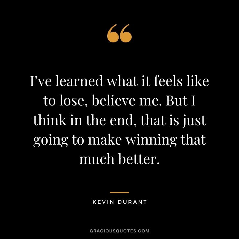 I’ve learned what it feels like to lose, believe me. But I think in the end, that is just going to make winning that much better.