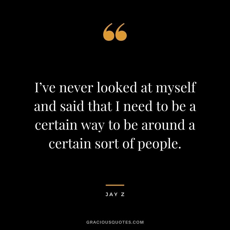 I’ve never looked at myself and said that I need to be a certain way to be around a certain sort of people.
