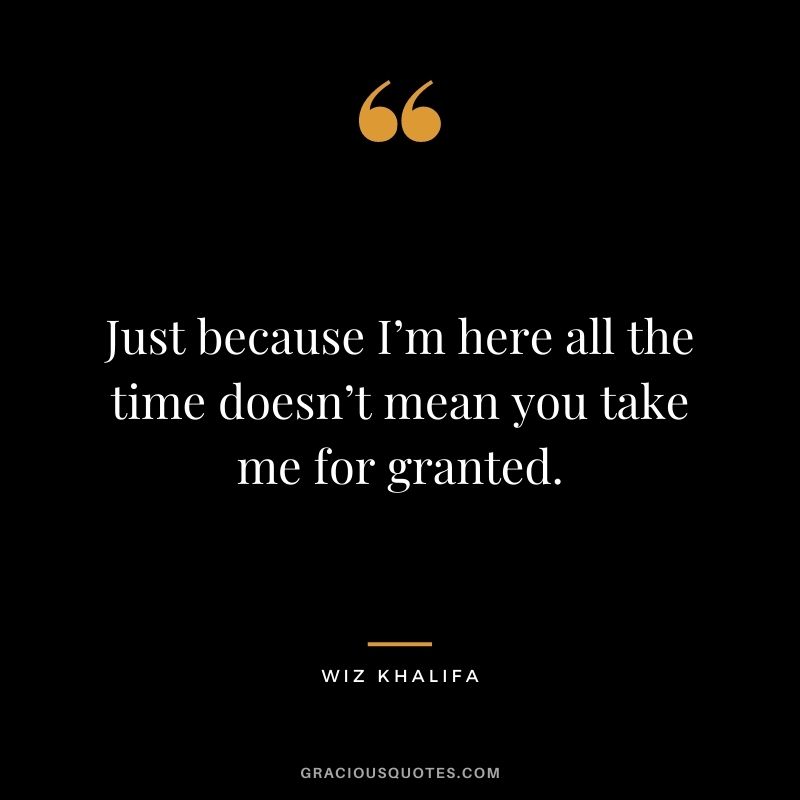 Just because I’m here all the time doesn’t mean you take me for granted.
