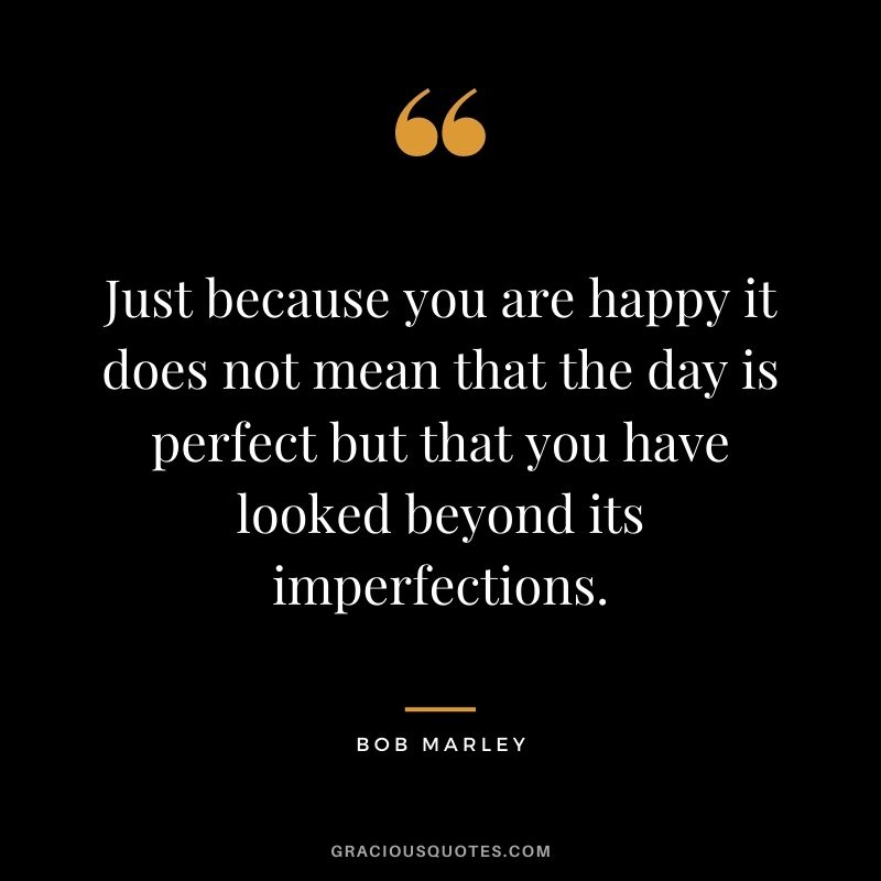 Just because you are happy it does not mean that the day is perfect but that you have looked beyond its imperfections.