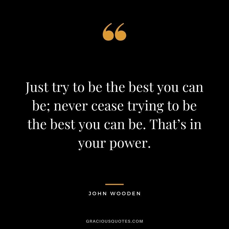 Just try to be the best you can be; never cease trying to be the best you can be. That’s in your power.