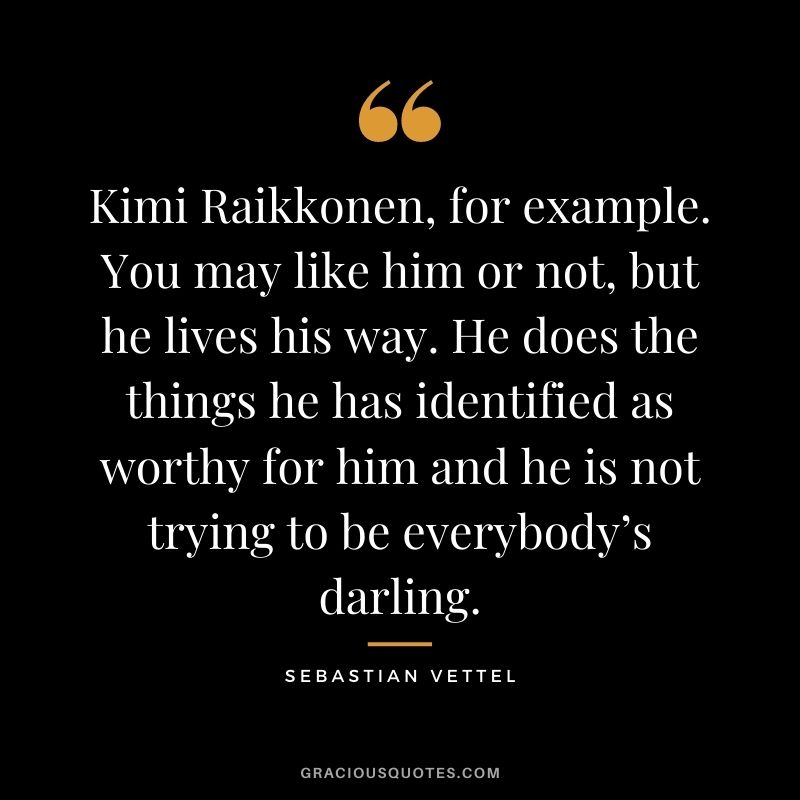 Kimi Raikkonen, for example. You may like him or not, but he lives his way. He does the things he has identified as worthy for him and he is not trying to be everybody’s darling.