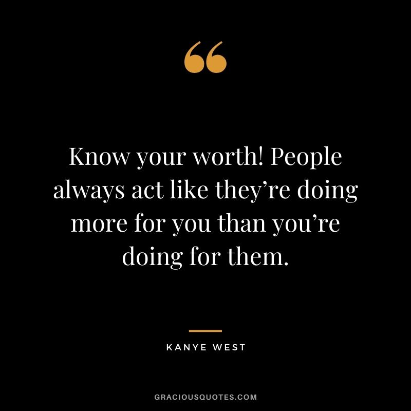 Know your worth! People always act like they’re doing more for you than you’re doing for them.