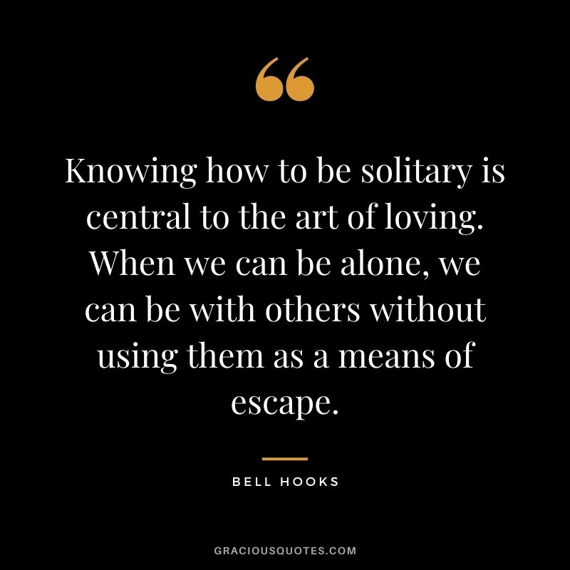 Knowing how to be solitary is central to the art of loving. When we can be alone, we can be with others without using them as a means of escape. - Bell Hooks