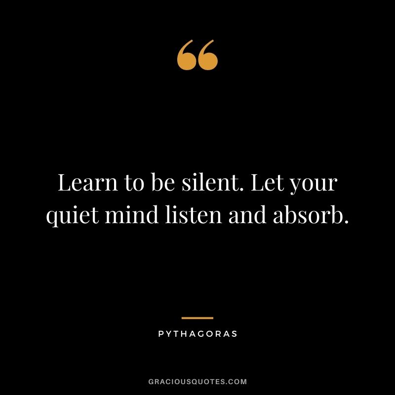 Learn to be silent. Let your quiet mind listen and absorb.