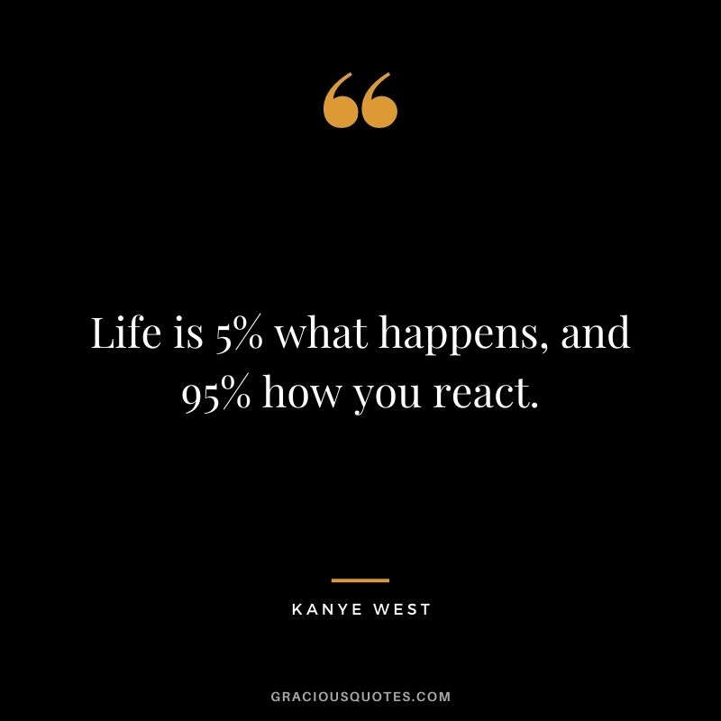 Life is 5% what happens, and 95% how you react.