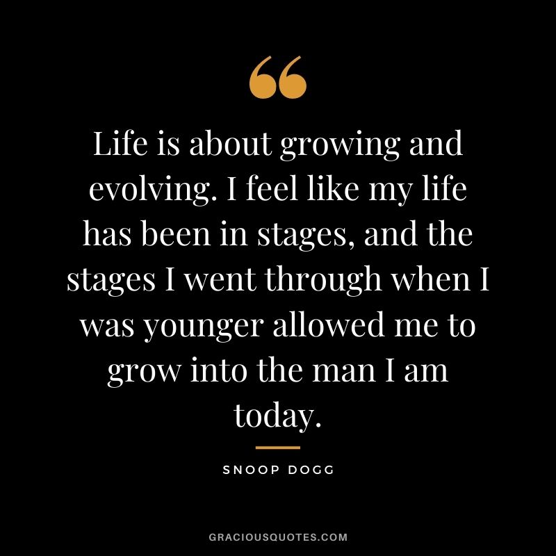 Life is about growing and evolving. I feel like my life has been in stages, and the stages I went through when I was younger allowed me to grow into the man I am today.