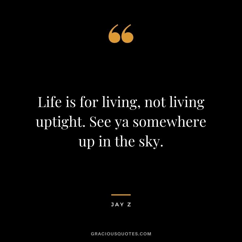 Life is for living, not living uptight. See ya somewhere up in the sky.