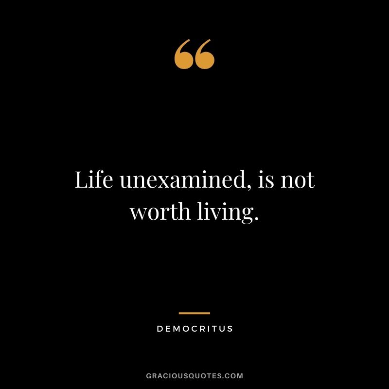 Life unexamined, is not worth living.