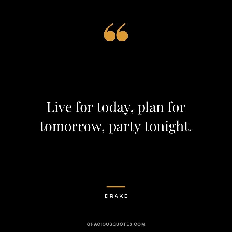 Live for today, plan for tomorrow, party tonight.