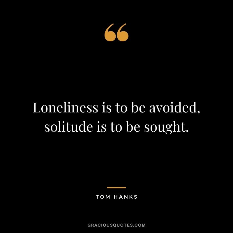 Loneliness is to be avoided, solitude is to be sought. - Tom Hanks