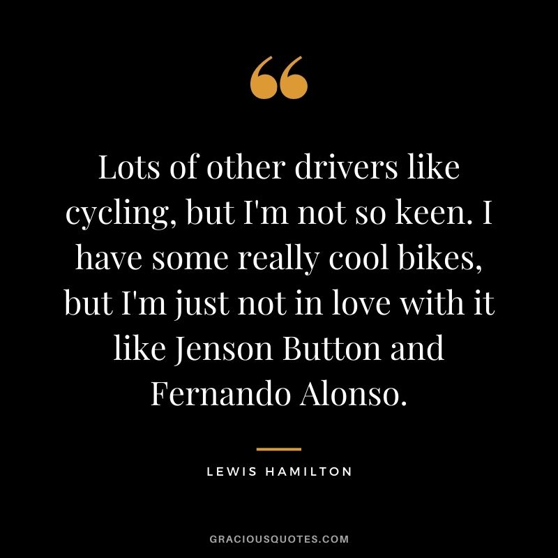 Lots of other drivers like cycling, but I'm not so keen. I have some really cool bikes, but I'm just not in love with it like Jenson Button and Fernando Alonso.
