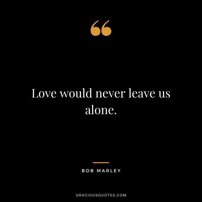 Love would never leave us alone.