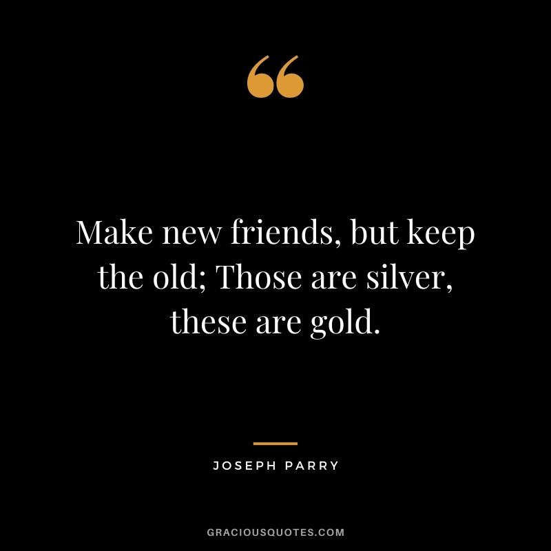 Make new friends, but keep the old; Those are silver, these are gold. - Joseph Parry