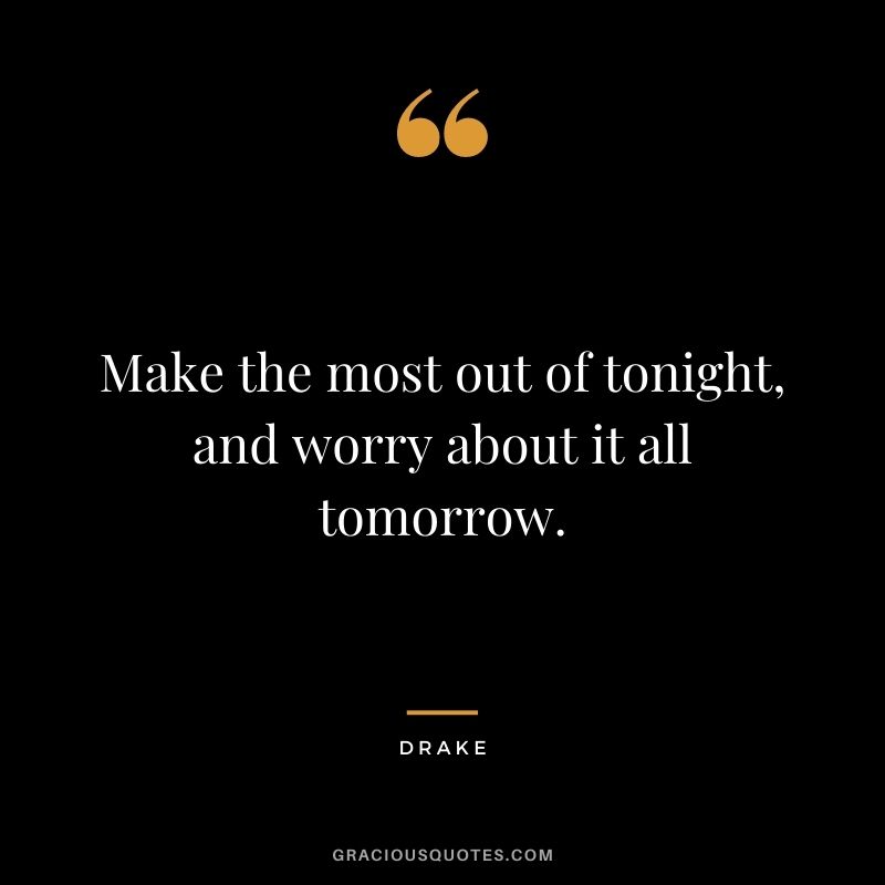 Make the most out of tonight, and worry about it all tomorrow.