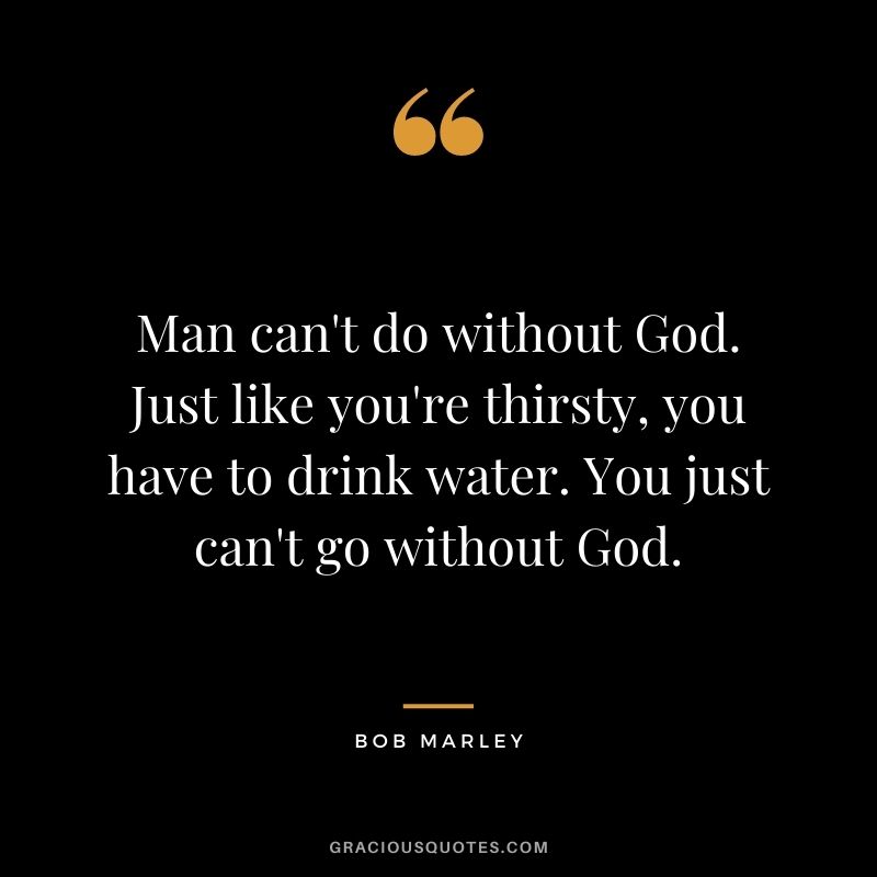 Man can't do without God. Just like you're thirsty, you have to drink water. You just can't go without God.