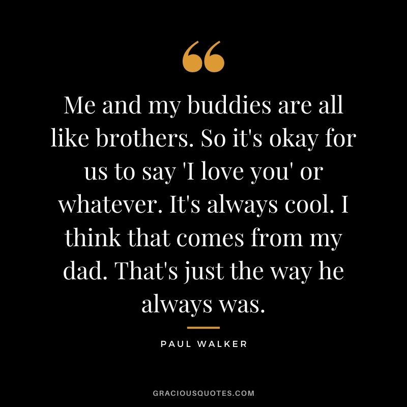 Me and my buddies are all like brothers. So it's okay for us to say 'I love you' or whatever. It's always cool. I think that comes from my dad. That's just the way he always was.