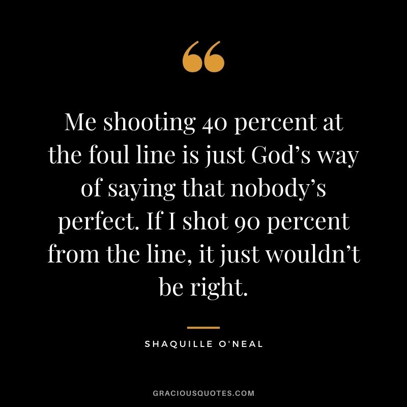 Me shooting 40 percent at the foul line is just God’s way of saying that nobody’s perfect. If I shot 90 percent from the line, it just wouldn’t be right.