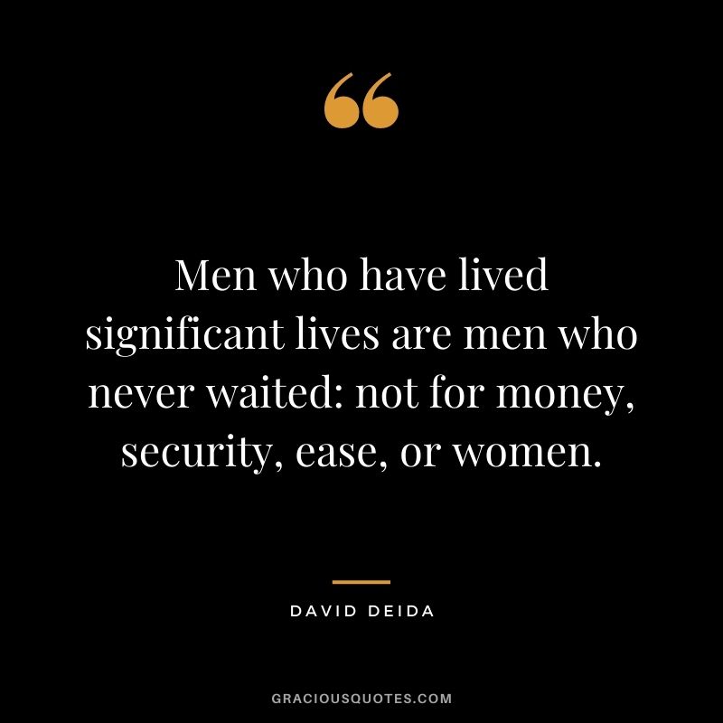 Men who have lived significant lives are men who never waited not for money, security, ease, or women. - David Deida