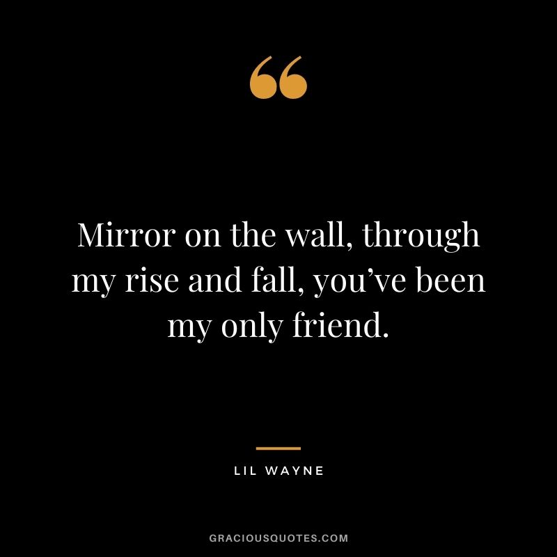 Mirror on the wall, through my rise and fall, you’ve been my only friend.
