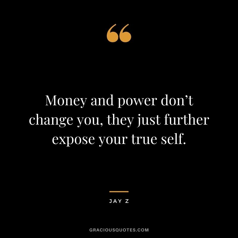 Money and power don’t change you, they just further expose your true self.
