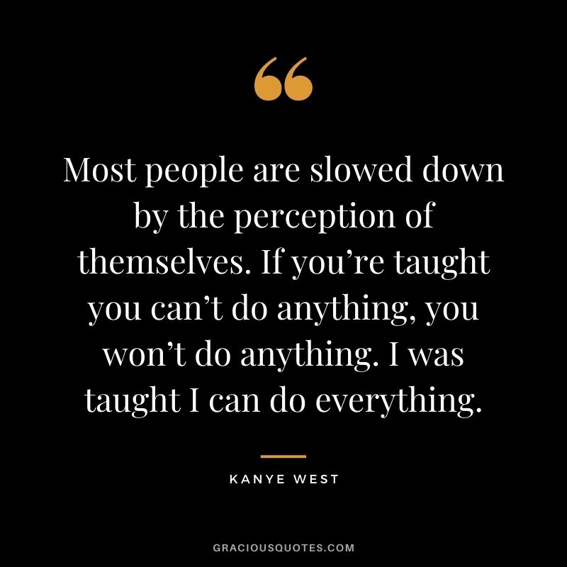 Most people are slowed down by the perception of themselves. If you’re taught you can’t do anything, you won’t do anything. I was taught I can do everything.