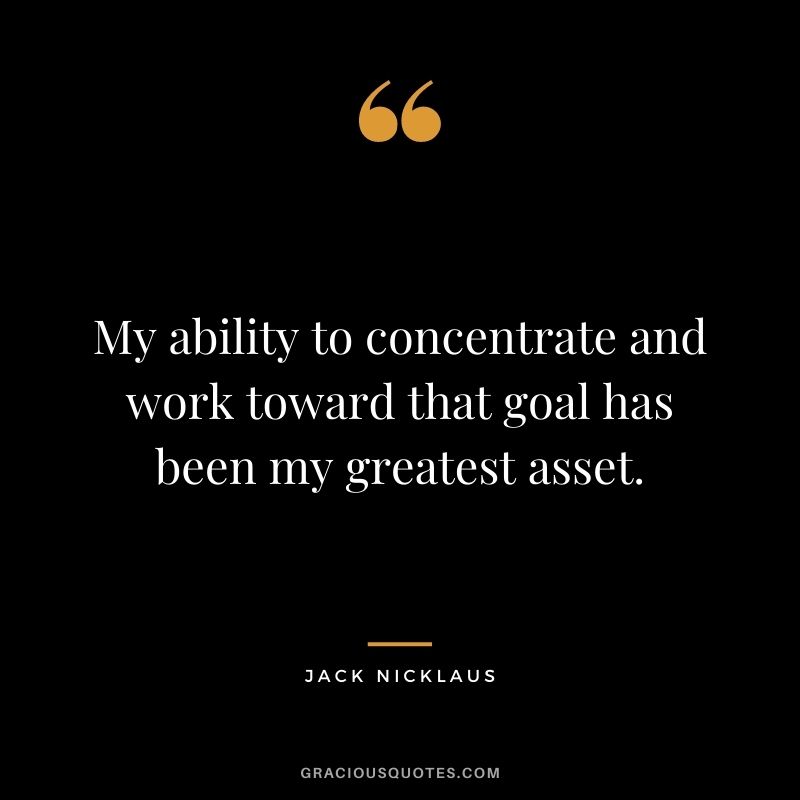 My ability to concentrate and work toward that goal has been my greatest asset.