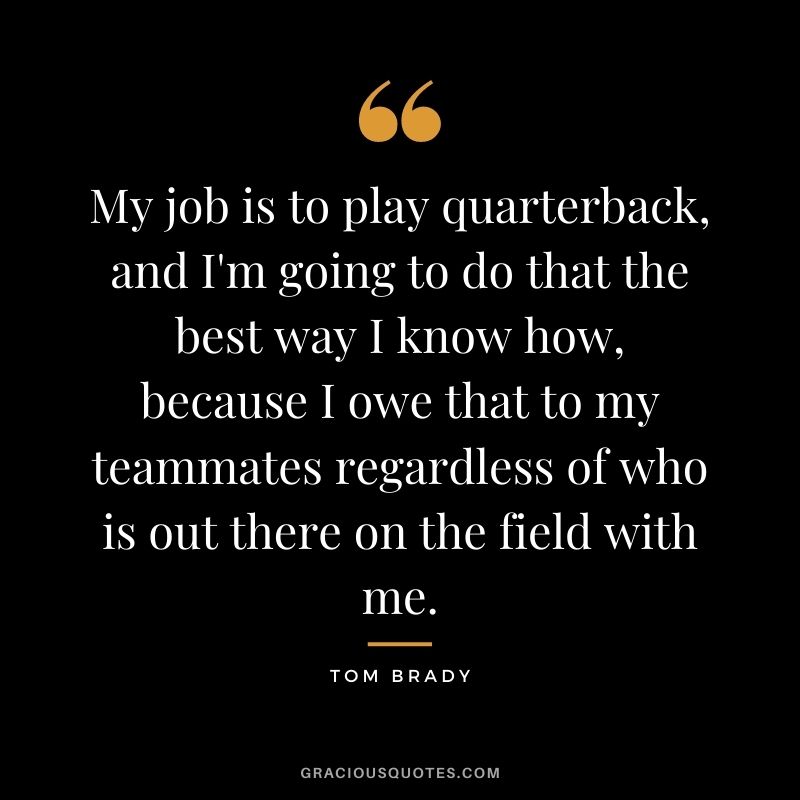 My job is to play quarterback, and I'm going to do that the best way I know how, because I owe that to my teammates regardless of who is out there on the field with me.