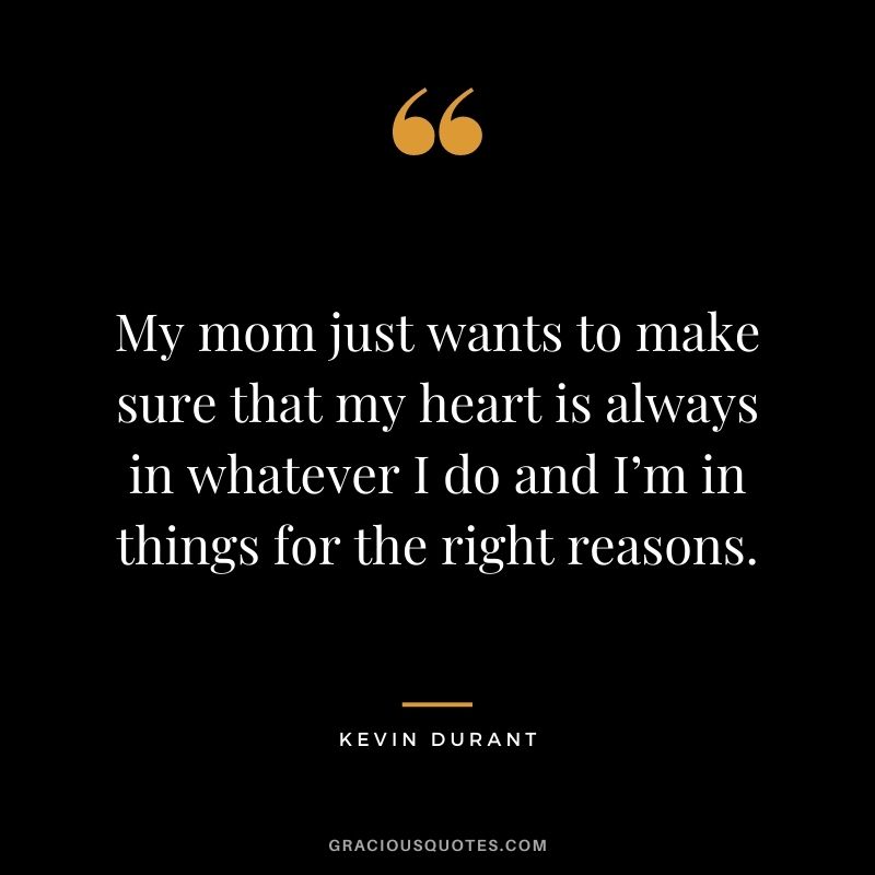 My mom just wants to make sure that my heart is always in whatever I do and I’m in things for the right reasons.