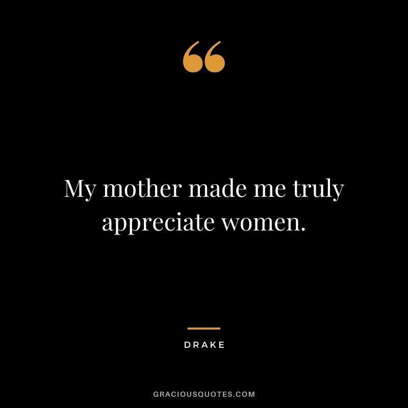 My mother made me truly appreciate women.
