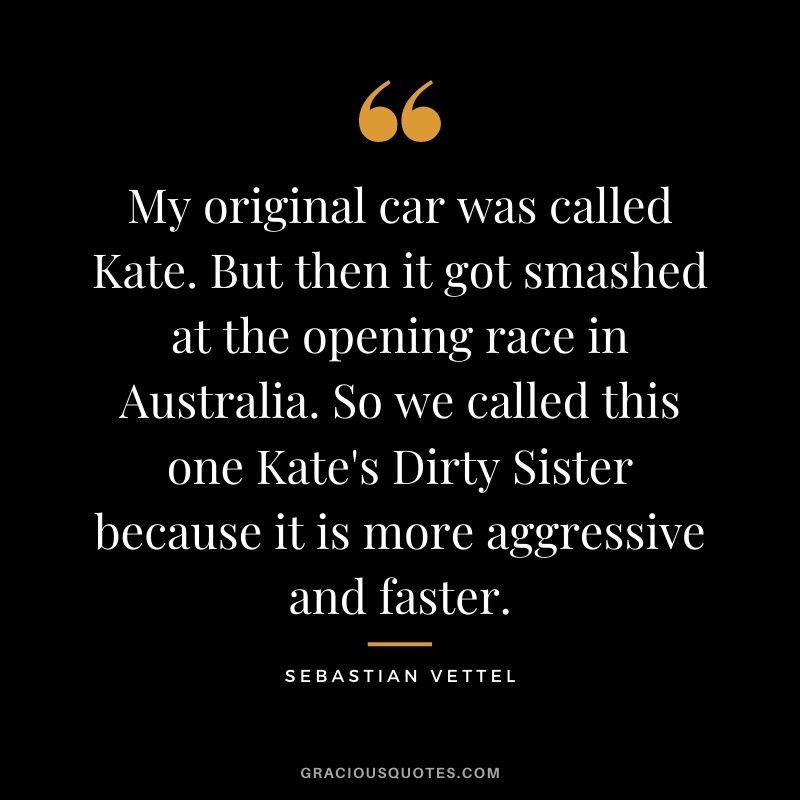 My original car was called Kate. But then it got smashed at the opening race in Australia. So we called this one Kate's Dirty Sister because it is more aggressive and faster.