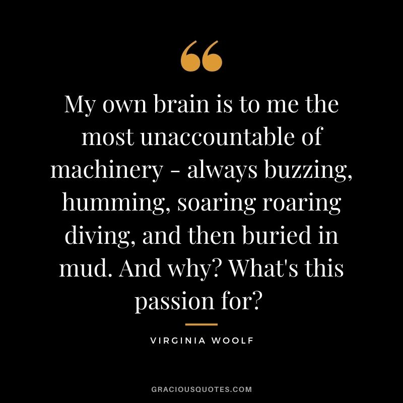 My own brain is to me the most unaccountable of machinery - always buzzing, humming, soaring roaring diving, and then buried in mud. And why? What's this passion for?