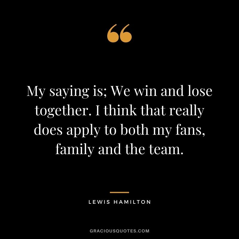 My saying is; We win and lose together. I think that really does apply to both my fans, family and the team.