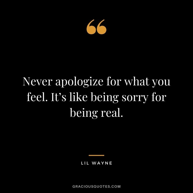 Never apologize for what you feel. It’s like being sorry for being real.
