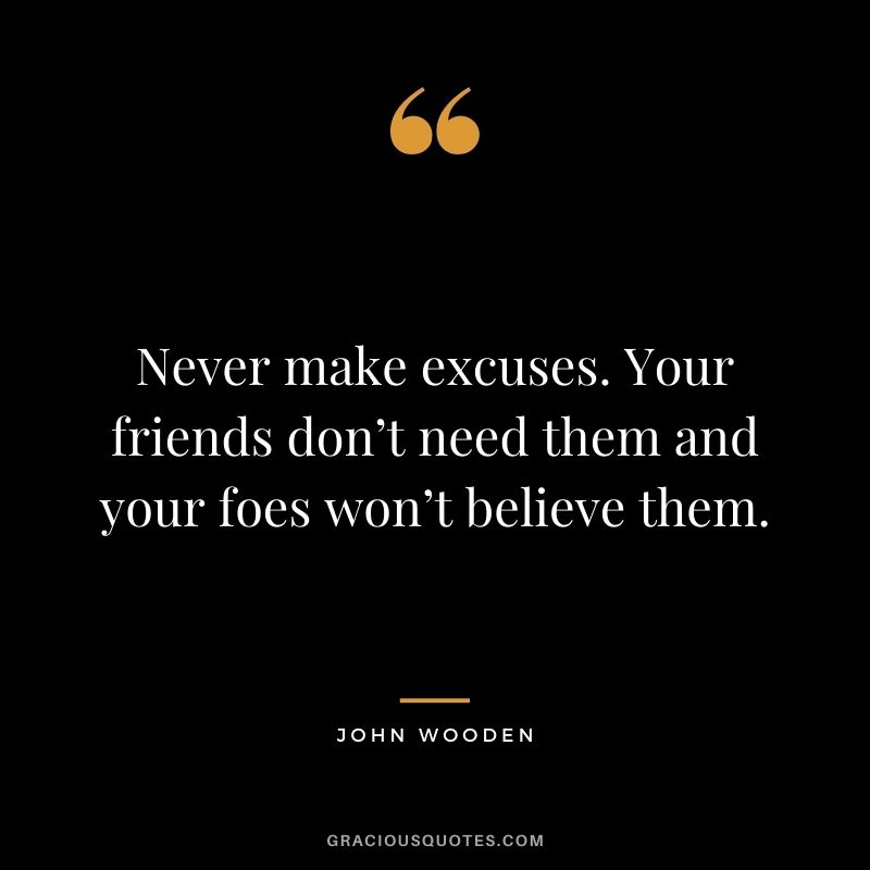 Never make excuses. Your friends don’t need them and your foes won’t believe them.