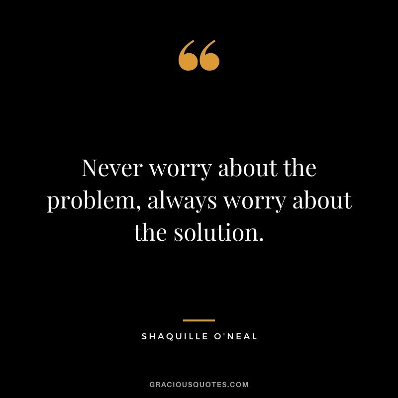 Never worry about the problem, always worry about the solution.