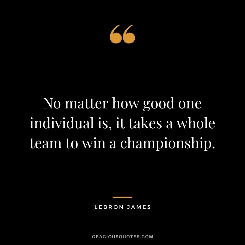 No matter how good one individual is, it takes a whole team to win a championship.