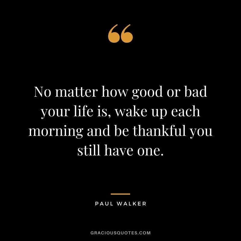 No matter how good or bad your life is, wake up each morning and be thankful you still have one.