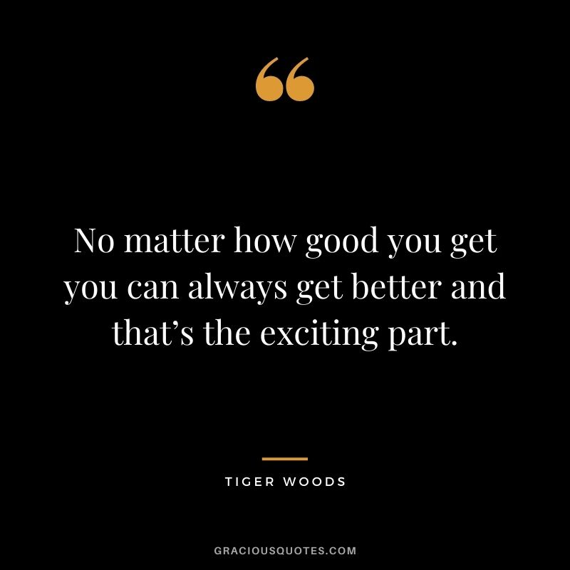 No matter how good you get you can always get better and that’s the exciting part.