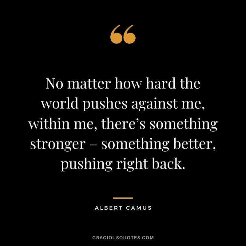 No matter how hard the world pushes against me, within me, there’s something stronger – something better, pushing right back.
