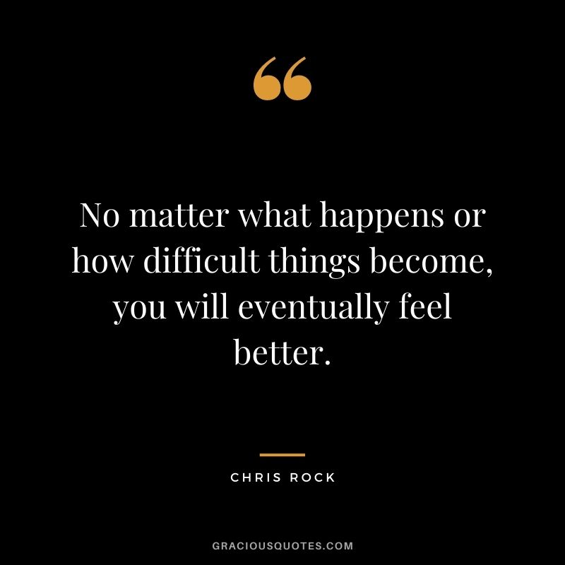 No matter what happens or how difficult things become, you will eventually feel better.