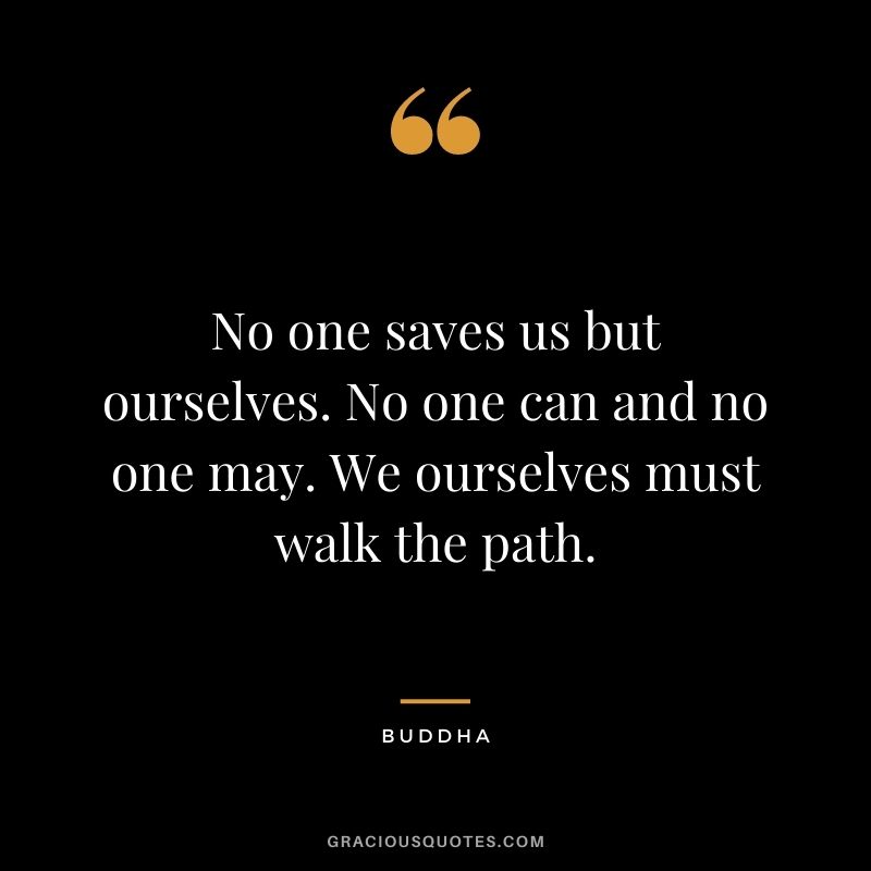 No one saves us but ourselves. No one can and no one may. We ourselves must walk the path. - Buddha