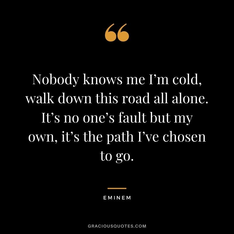 Nobody knows me I’m cold, walk down this road all alone. It’s no one’s fault but my own, it’s the path I’ve chosen to go.