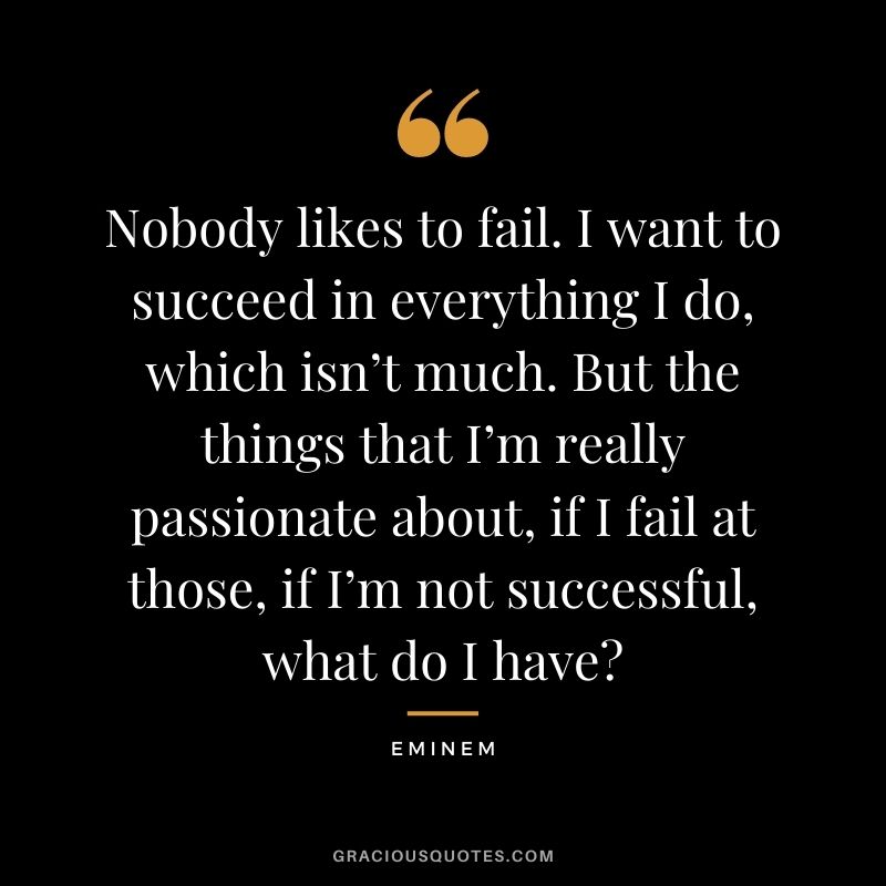 Nobody likes to fail. I want to succeed in everything I do, which isn’t much. But the things that I’m really passionate about, if I fail at those, if I’m not successful, what do I have