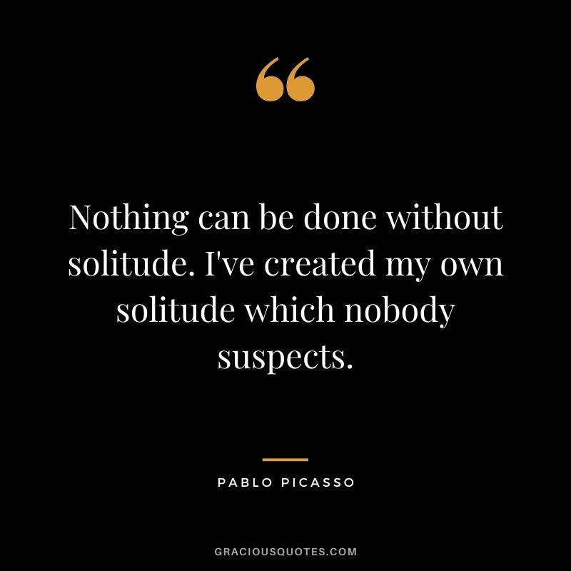 Nothing can be done without solitude. I've created my own solitude which nobody suspects. - Pablo Picasso
